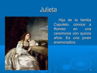 33
JulietaJulieta
Hija de la familiaHija de la familia
Capuleto, conoce aCapuleto, conoce a
Romeo en unaRomeo en una
ceremonia con quinceceremonia con quince
años. Es una jovenaños. Es una joven
enamoradiza.enamoradiza.
 