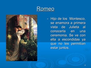 44
RomeoRomeo
- Hijo de los Montesco,- Hijo de los Montesco,
se enamora a primerase enamora a primera
vista de Julieta alvista de Julieta al
conocerla en unaconocerla en una
ceremonia. Se ve conceremonia. Se ve con
ella a escondidas yaella a escondidas ya
que no les permitíanque no les permitían
estar juntos.estar juntos.
 