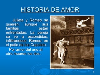 55
HISTORIA DE AMORHISTORIA DE AMOR
Julieta y Romeo seJulieta y Romeo se
quieren, aunque susquieren, aunque sus
familias estánfamilias están
enfrentadas. La parejaenfrentadas. La pareja
se ve a escondidas,se ve a escondidas,
infiltrándose Romeo eninfiltrándose Romeo en
el patio de los Capuleto.el patio de los Capuleto.
Por amor del uno alPor amor del uno al
otro mueren los dos.otro mueren los dos.
 