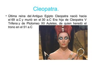 Cleopatra.
• Última reina del Antiguo Egipto Cleopatra nació hacia
el 69 a.C y murió en el 30 a.C Era hija de Cleopatra V
Trifena y de Ptolomeo XII Auletes, de quien heredó el
trono en el 51 a.C
 