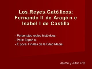 Los Reyes Cató licos:
Fernando II de Aragó n e
Isabel I de Castilla
- Personajes reales histó ricos.- Personajes reales histó ricos.
- País: Españ a.- País: Españ a.
- É poca: Finales de la Edad Media.- É poca: Finales de la Edad Media.
Jaime y Aitor 4°B
 