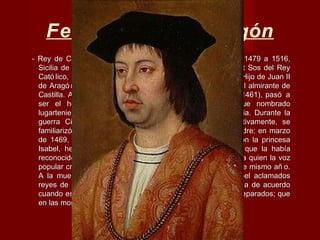 Fernando II de Aragón
- Rey de Castilla (Fernando V) de 1474 a 1504, Aragó n de 1479 a 1516,- Rey de Castilla (Fernando V) de 1474 a 1504, Aragó n de 1479 a 1516,
Sicilia de 1468 a 1516 y Nápoles de 1504 a 1516. (Sos, act Sos del ReySicilia de 1468 a 1516 y Nápoles de 1504 a 1516. (Sos, act Sos del Rey
Cató lico, 10/3/1452 - Madrigalejo, Extremadura, 23/1/1516). Hijo de Juan IICató lico, 10/3/1452 - Madrigalejo, Extremadura, 23/1/1516). Hijo de Juan II
de Aragó n y de su segunda esposa Juana Enríquez, hija del almirante dede Aragó n y de su segunda esposa Juana Enríquez, hija del almirante de
Castilla. A la muerte de su hermanastro, Carlos de Viana (1461), pasó aCastilla. A la muerte de su hermanastro, Carlos de Viana (1461), pasó a
ser el heredero de la corona aragonesa. En 1462 fue nombradoser el heredero de la corona aragonesa. En 1462 fue nombrado
lugarteniente general de Cataluñ a y, en 1468, rey de Sicilia. Durante lalugarteniente general de Cataluñ a y, en 1468, rey de Sicilia. Durante la
guerra Civil Catalana (1462-72), en el que participó activamente, seguerra Civil Catalana (1462-72), en el que participó activamente, se
familiarizó con los negocios de estado a instancia de su padre; en marzofamiliarizó con los negocios de estado a instancia de su padre; en marzo
de 1469, tras largas negociaciones, contrajo matrimonio con la princesade 1469, tras largas negociaciones, contrajo matrimonio con la princesa
Isabel, hermana de Enrique IVIsabel, hermana de Enrique IV el Impotenteel Impotente, de Castilla, que la había, de Castilla, que la había
reconocido como heredera en detrimento de su hija Juana, a quien la vozreconocido como heredera en detrimento de su hija Juana, a quien la voz
popular creía adulterina; la boda se celebró en Valladolid ese mismo añ o.popular creía adulterina; la boda se celebró en Valladolid ese mismo añ o.
A la muerte de Enrique IV (1474) fueron Fernando e Isabel aclamadosA la muerte de Enrique IV (1474) fueron Fernando e Isabel aclamados
reyes de Castilla y convinieron en que administrarían justicia de acuerdoreyes de Castilla y convinieron en que administrarían justicia de acuerdo
cuando estuviesen juntos, y cada uno por sí si se hallasen separados; quecuando estuviesen juntos, y cada uno por sí si se hallasen separados; que
en las monedas figuraría élen las monedas figuraría él
 