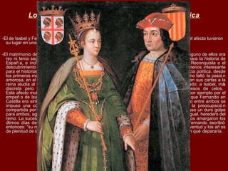 Los Reyes Católicos: entre el amor y la política
-El de Isabel y Fernando no fue un matrimonio por amor (muy pocos lo eran), pero la pasió n y el afecto tuvieron-El de Isabel y Fernando no fue un matrimonio por amor (muy pocos lo eran), pero la pasió n y el afecto tuvieron
su lugar en una unió n determinada por la razó n de Estadosu lugar en una unió n determinada por la razó n de Estado
-El matrimonio de los Reyes Cató licos, realizado cuando ambos eran unos adolescentes y ninguno de ellos era-El matrimonio de los Reyes Cató licos, realizado cuando ambos eran unos adolescentes y ninguno de ellos era
rey ni tenía seguridades completas de llegar a serlo, tuvo consecuencias trascendentales para la historia derey ni tenía seguridades completas de llegar a serlo, tuvo consecuencias trascendentales para la historia de
Españ a, e incluso del mundo, pues conllevó la unió n de Castilla y Aragó n, el fin de la Reconquista o elEspañ a, e incluso del mundo, pues conllevó la unió n de Castilla y Aragó n, el fin de la Reconquista o el
descubrimiento de América. Pero a la vez el enlace revistió una dimensió n personal no menos interesantedescubrimiento de América. Pero a la vez el enlace revistió una dimensió n personal no menos interesante
para el historiador. Aunque en su origen la unió n estuvo dictada por razones de conveniencia política, desdepara el historiador. Aunque en su origen la unió n estuvo dictada por razones de conveniencia política, desde
los primeros momentos se advirtió entre los esposos una compenetració n especial. En ello no faltó la pasió nlos primeros momentos se advirtió entre los esposos una compenetració n especial. En ello no faltó la pasió n
amorosa, en el caso de Fernando sobre todo en las fases iniciales del matrimonio, cuando en sus cartas a laamorosa, en el caso de Fernando sobre todo en las fases iniciales del matrimonio, cuando en sus cartas a la
reina aludía al mal que le causaba la separació n o se presentaba como amante despechado; a Isabel, másreina aludía al mal que le causaba la separació n o se presentaba como amante despechado; a Isabel, más
discreta pero también más constante, la dejaban en evidencia sus recurrentes accesos de celos.discreta pero también más constante, la dejaban en evidencia sus recurrentes accesos de celos.
Este afecto mutuo no impidió que entre los có nyuges surgieran desavenencias pasajeras, por ejemplo por elEste afecto mutuo no impidió que entre los có nyuges surgieran desavenencias pasajeras, por ejemplo por el
empeñ o de Isabel en hacer visible que ella era la “reina propietaria” de Castilla, mientras que Fernando enempeñ o de Isabel en hacer visible que ella era la “reina propietaria” de Castilla, mientras que Fernando en
Castilla era simple rey consorte, aunque le otorgara plena facultad de mando. Con el tiempo entre ambos seCastilla era simple rey consorte, aunque le otorgara plena facultad de mando. Con el tiempo entre ambos se
impuso una complicidad basada en sus comunes intereses políticos pero también en la preocupació nimpuso una complicidad basada en sus comunes intereses políticos pero también en la preocupació n
compartida por la suerte de sus hijos. La muerte del príncipe heredero Juan, en 1497, supuso un duro golpecompartida por la suerte de sus hijos. La muerte del príncipe heredero Juan, en 1497, supuso un duro golpe
para ambos, agravado por el fallecimiento de su otra hija mayor, Isabel, y del hijo de ésta, Miguel, heredero delpara ambos, agravado por el fallecimiento de su otra hija mayor, Isabel, y del hijo de ésta, Miguel, heredero del
reino. La sucesió n pasó entonces a su tercera hija, Juana, cuyos desequilibrios psicoló gicos amargaron losreino. La sucesió n pasó entonces a su tercera hija, Juana, cuyos desequilibrios psicoló gicos amargaron los
últimos días de la reina Isabel, fallecida cuando tenía poco más de 50 añ os, en 1504. Fernando escribióúltimos días de la reina Isabel, fallecida cuando tenía poco más de 50 añ os, en 1504. Fernando escribió
entonces: "su muerte es para mí el mayor trabajo que en esta vida me podría venir…" La juventud y los añ osentonces: "su muerte es para mí el mayor trabajo que en esta vida me podría venir…" La juventud y los añ os
de plenitud de la monarquía unificada se habían esfumado, ante un futuro que no se sabía aún qué depararía.de plenitud de la monarquía unificada se habían esfumado, ante un futuro que no se sabía aún qué depararía.
 
