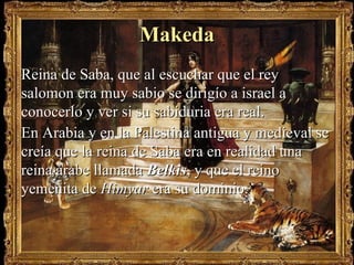 MakedaMakeda
Reina de Saba, que al escuchar que el reyReina de Saba, que al escuchar que el rey
salomon era muy sabio se dirigío a israel asalomon era muy sabio se dirigío a israel a
conocerlo y ver si su sabiduria era real.conocerlo y ver si su sabiduria era real.
En Arabia y en la Palestina antigua y medieval seEn Arabia y en la Palestina antigua y medieval se
creía que la reina de Saba era en realidad unacreía que la reina de Saba era en realidad una
reina árabe llamadareina árabe llamada BelkisBelkis,, y que el reinoy que el reino
yemenita deyemenita de HimyarHimyar era su dominio.era su dominio.
 