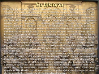 Su historiaSu historia
-El libro de los Reyes de la Biblia (I Reyes:10) relata la visita de la reina a la corte de-El libro de los Reyes de la Biblia (I Reyes:10) relata la visita de la reina a la corte de
Salomón, en Jerusalén, con una caravana de camellos cargados de especias, oro y joyas,Salomón, en Jerusalén, con una caravana de camellos cargados de especias, oro y joyas,
queriendo no desmerecer del rey de cuyas riquezas había oído hablar maravillas. Sinqueriendo no desmerecer del rey de cuyas riquezas había oído hablar maravillas. Sin
embargo, el esplendor de la corte de Salomón la abrumó. La reina acosó a Salomón conembargo, el esplendor de la corte de Salomón la abrumó. La reina acosó a Salomón con
preguntas difíciles (que no aparecen citadas) y quedó sorprendida ante el conocimientopreguntas difíciles (que no aparecen citadas) y quedó sorprendida ante el conocimiento
revelado por sus respuestas. La sabiduría de Salomón era tan famosa como susrevelado por sus respuestas. La sabiduría de Salomón era tan famosa como sus
riquezas. Asimismo se habla de una visita de Salomón a Saba. Se habla de cientos deriquezas. Asimismo se habla de una visita de Salomón a Saba. Se habla de cientos de
mujeres y concubinas, a las que trataba de complacer construyendo templos dedicados amujeres y concubinas, a las que trataba de complacer construyendo templos dedicados a
divinidades de sus países de origen. Esto estuvo mal visto por sus conciudadanos, que condivinidades de sus países de origen. Esto estuvo mal visto por sus conciudadanos, que con
frecuencia lo acusaron de permitir que la lujuria desviase su corazón. Pero no fue lafrecuencia lo acusaron de permitir que la lujuria desviase su corazón. Pero no fue la
lujuria el motivo probable de tantos matrimonios en una sociedad que ya nunca fue dada alujuria el motivo probable de tantos matrimonios en una sociedad que ya nunca fue dada a
la poligamia. El hecho de que Salomón honrase a sus esposas y concubinas con lala poligamia. El hecho de que Salomón honrase a sus esposas y concubinas con la
construcción de templos dedicados a sus dioses indica que el trato que les dispensaba eraconstrucción de templos dedicados a sus dioses indica que el trato que les dispensaba era
muy distinto del que los hebreos tributaban a sus esposas legítimas, obligadas a la sumisiónmuy distinto del que los hebreos tributaban a sus esposas legítimas, obligadas a la sumisión
y la obediencia, pero no habría alterado en cambio estas costumbres: antes al contrarioy la obediencia, pero no habría alterado en cambio estas costumbres: antes al contrario
esta actitud real era vista como una extravagancia, punible desde todo punto de vista por elesta actitud real era vista como una extravagancia, punible desde todo punto de vista por el
dios único que todo lo ve y todo lo controla. Llegó a tomar por esposa a una hija del faraóndios único que todo lo ve y todo lo controla. Llegó a tomar por esposa a una hija del faraón
de Egipto. Al encontrarse, y a pesar de las 700 mujeres "legales" y las 300 concubinas quede Egipto. Al encontrarse, y a pesar de las 700 mujeres "legales" y las 300 concubinas que
tenía Salomón,Makeda y Salomón se enamoraron mutuamente, quedando ella admiradatenía Salomón,Makeda y Salomón se enamoraron mutuamente, quedando ella admirada
de los conocimientos de él y él de la inteligencia y hermosura de ella. Y aunque no llegaronde los conocimientos de él y él de la inteligencia y hermosura de ella. Y aunque no llegaron
a casarse, su apasionado idilio dio fruto a un niño llamado Menelik. Cuando la reina se dioa casarse, su apasionado idilio dio fruto a un niño llamado Menelik. Cuando la reina se dio
cuenta que estaba embarazada emprendió nuevo viaje hacia sus tierras. Veinte añoscuenta que estaba embarazada emprendió nuevo viaje hacia sus tierras. Veinte años
después, su hijo Menelik regresó para conocer a su padre, quien inmediatamente al notardespués, su hijo Menelik regresó para conocer a su padre, quien inmediatamente al notar
el gran perecido, lo reconoció y le ofreció toda clase de honores.el gran perecido, lo reconoció y le ofreció toda clase de honores.
 