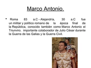 Marco Antonio.
• Roma 83 a.C - Alejandría, 30 a.C fue
un militar y político romano de la época final de
la República, conocido también como Marco Antonio el
Triunviro. importante colaborador de Julio César durante
la Guerra de las Galias y la Guerra Civil.
 