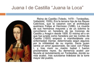 Juana I de Castilla “Juana la Loca”
Reina de Castilla (Toledo, 1479 - Tordesillas,
Valladolid, 1555). Era la tercera hija de los Reyes
Cató licos, que la casaron con el archiduque
austriaco Felipe el Hermoso (1496). La muerte
de sus hermanos mayores y de un sobrino la
convirtieron en heredera de las Coronas de
Castilla y Aragó n desde 1500. El mismo añ o en
que fue jurada como heredera por las Cortes de
Castilla (1502) empezó a manifestársele una
enfermedad mental, determinada según algunos
por la infidelidad de su marido, hacia quien
sentía un amor apasionado. Se casó con Felipe
I, y tras morir su madre Isabel I fueron
proclamados reyes. Su demencia acabó por
llevarla al reclutamiento en Tordesillas, donde su
vida acabó , tras suicidarse tirándose de la torre
mayor del pueblo.
 