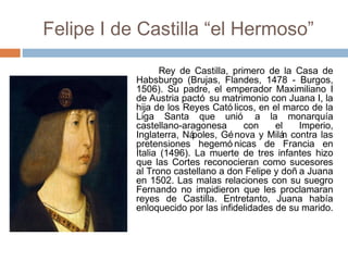 Felipe I de Castilla “el Hermoso”
Rey de Castilla, primero de la Casa de
Habsburgo (Brujas, Flandes, 1478 - Burgos,
1506). Su padre, el emperador Maximiliano I
de Austria pactó su matrimonio con Juana I, la
hija de los Reyes Cató licos, en el marco de la
Liga Santa que unió a la monarquía
castellano-aragonesa con el Imperio,
Inglaterra, Nápoles, Génova y Milán contra las
pretensiones hegemó nicas de Francia en
Italia (1496). La muerte de tres infantes hizo
que las Cortes reconocieran como sucesores
al Trono castellano a don Felipe y doñ a Juana
en 1502. Las malas relaciones con su suegro
Fernando no impidieron que les proclamaran
reyes de Castilla. Entretanto, Juana había
enloquecido por las infidelidades de su marido.
 
