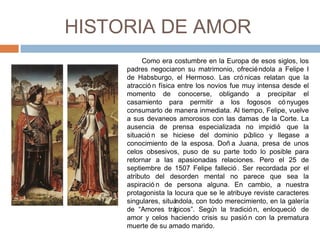 HISTORIA DE AMOR
Como era costumbre en la Europa de esos siglos, los
padres negociaron su matrimonio, ofreciéndola a Felipe I
de Habsburgo, el Hermoso. Las cró nicas relatan que la
atracció n física entre los novios fue muy intensa desde el
momento de conocerse, obligando a precipitar el
casamiento para permitir a los fogosos có nyuges
consumarlo de manera inmediata. Al tiempo, Felipe, vuelve
a sus devaneos amorosos con las damas de la Corte. La
ausencia de prensa especializada no impidió que la
situació n se hiciese del dominio público y llegase a
conocimiento de la esposa. Doñ a Juana, presa de unos
celos obsesivos, puso de su parte todo lo posible para
retornar a las apasionadas relaciones. Pero el 25 de
septiembre de 1507 Felipe falleció . Ser recordada por el
atributo del desorden mental no parece que sea la
aspiració n de persona alguna. En cambio, a nuestra
protagonista la locura que se le atribuye reviste caracteres
singulares, situándola, con todo merecimiento, en la galería
de “Amores trágicos”. Según la tradició n, enloqueció de
amor y celos haciendo crisis su pasió n con la prematura
muerte de su amado marido.
 