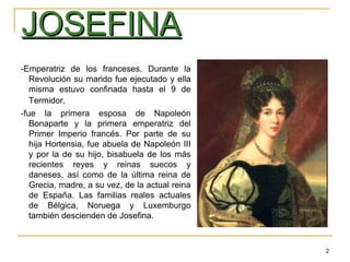 2
JOSEFINAJOSEFINA
-Emperatriz de los franceses. Durante la
Revolución su marido fue ejecutado y ella
misma estuvo confinada hasta el 9 de
Termidor.
-fue la primera esposa de Napoleón
Bonaparte y la primera emperatriz del
Primer Imperio francés. Por parte de su
hija Hortensia, fue abuela de Napoleón III
y por la de su hijo, bisabuela de los más
recientes reyes y reinas suecos y
daneses, así como de la última reina de
Grecia, madre, a su vez, de la actual reina
de España. Las familias reales actuales
de Bélgica, Noruega y Luxemburgo
también descienden de Josefina.
 