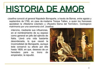 4
HISTORIA DE AMORHISTORIA DE AMOR
-Josefina conoció al general Napoleón Bonaparte, a través de Barras, entre agosto y
septiembre de 1795, en casa de madame Teresa Tallien, a quien los franceses
apodaban la «Madame Libertad» y «Nuestra Dama del Termidor». Contrajeron
matrimonio por una ceremonia civil. Josefina
intervino, mediante sus influencias,
en el nombramiento de su esposo
como general en jefe del ejército de
Italia. Llevó una vida bastante
desordenada, lo que causó la
incomodidad de Bonaparte, aunque
éste conservó su afecto por ella
hasta 1809, en que, deseoso de un
heredero para su trono de
emperador, la repudió.
 
