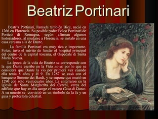 BeatrizBeatriz PortinariPortinari
Beatriz Portinari, llamada también Bice, nació en
1266 en Florencia. Su posible padre Folco Portinari de
Portico di Romagna, según afirman algunos
historiadores, al mudarse a Florencia, se instaló en una
casa cercana a la de Dante.
La familia Portinari era muy rica e importante.
Folco, tuvo el mérito de fundar el hospital principal
del centro de la capital toscana, el Ospedale di Santa
Maria Nuova.
La época de la vida de Beatriz se corresponde con
la que Dante escribe en la Vida nova: por lo que se
considera que Dante la vio por primera vez cuando
ella tenia 8 años y él 9. En 1287 se casó con el
banquero Simone dei Bardi, y se supone que murió en
1290 con solo veinticuatro años. La enterraron en la
iglesia de Santa Margherita dei Cerchi, cerca del
edificio que hoy en día acoge el museo Casa di Dante.
A su muerte se convirtió en un símbolo de la fe y en
guía y protectora celestial.
 