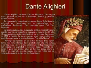 Dante AlighieriDante Alighieri
Dante Alighieri nació en 1265 en Florencia. Fue un granDante Alighieri nació en 1265 en Florencia. Fue un gran
poeta, prosista, teórico de la literatura, filósofo y pensadorpoeta, prosista, teórico de la literatura, filósofo y pensador
político italiano.político italiano.
Es considerado y admirado como una figura de la literaturaEs considerado y admirado como una figura de la literatura
universal muy importante por su espiritualidad y suuniversal muy importante por su espiritualidad y su
profundidad intelectual. Fue conocido como "el Poetaprofundidad intelectual. Fue conocido como "el Poeta
Supremo".Supremo".
Su familia pertenecía a la pequeña nobleza. Su madre murióSu familia pertenecía a la pequeña nobleza. Su madre murió
cuando todavía era pequeño, y su padre al cumplir los 18 años.cuando todavía era pequeño, y su padre al cumplir los 18 años.
El acontecimiento más importante de su juventud fue conocerEl acontecimiento más importante de su juventud fue conocer
en 1274 a Beatriz, la mujer a quien amó y que exaltó comoen 1274 a Beatriz, la mujer a quien amó y que exaltó como
símbolo supremo de la gracia divina en "La Vida Nueva"símbolo supremo de la gracia divina en "La Vida Nueva"
Participó activamente en las luchas políticas de su tiempo,Participó activamente en las luchas políticas de su tiempo,
por lo cual fue desterrado de su ciudad natal. El poeta rechazópor lo cual fue desterrado de su ciudad natal. El poeta rechazó
la invitación de volver a ella, a menos que le fuesen restituidosla invitación de volver a ella, a menos que le fuesen restituidos
por completo su dignidad y su honor. Siguió viviendo en elpor completo su dignidad y su honor. Siguió viviendo en el
exilio, y pasó sus últimos años en Rávena, donde murió enexilio, y pasó sus últimos años en Rávena, donde murió en
1321. Fue enterrado en esta ciudad, pero sus restos han sido1321. Fue enterrado en esta ciudad, pero sus restos han sido
reclamados durante siglos por los florentinos.reclamados durante siglos por los florentinos.
 