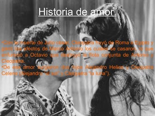 .
Historia de amor.
•Con la muerte de Julio césar, Cleopatra huyó de Roma a Egipto y
ganó loa afectos de Marco Antonio los cuales se casaron, lo que
enfureció a Octavio que destruyó la flota conjunta de Antonio y
Cleopatra.
•De ese amor surgieron dos hijos Alejandro Helios y Cleopatra
Celene (Alejandro “el sol” y Cleopatra “la luna”).
 