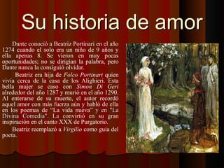 Su historia de amorSu historia de amor
Dante conoció a Beatriz Portinari en el año
1274 cuando el solo era un niño de 9 años y
ella apenas 8. Se vieron en muy pocas
oportunidades; no se dirigían la palabra, pero
Dante nunca la consiguió olvidar.
Beatriz era hija de Folco Portinari quien
vivía cerca de la casa de los Alighieri. Esta
bella mujer se caso con Simon Di Geri
alrededor del año 1287 y murió en el año 1290.
Al enterarse de su muerte, el autor recordó
aquel amor con más fuerza aún y habló de ella
en los poemas de “La vida nueva” y en "Lay en "La
Divina Comedia". LaDivina Comedia". La convirtió en su gran
inspiración en el canto XXX de Purgatorio.
Beatriz reemplazó a Virgilio como guía del
poeta.
 