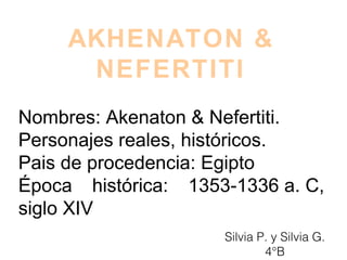 AKHENATON &
NEFERTITI
Nombres: Akenaton & Nefertiti.
Personajes reales, históricos.
Pais de procedencia: Egipto
Época histórica: 1353-1336 a. C,
siglo XIV
Silvia P. y Silvia G.
4°B
 