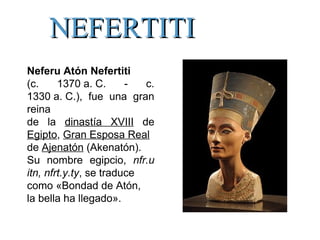 Neferu Atón Nefertiti
(c. 1370 a. C. - c.
1330 a. C.), fue una gran
reina
de la dinastía XVIII de
Egipto, Gran Esposa Real
de Ajenatón (Akenatón).
Su nombre egipcio, nfr.u
itn, nfrt.y.ty, se traduce
como «Bondad de Atón,
la bella ha llegado».
NEFERTITINEFERTITI
 