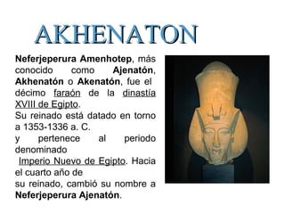 AKHENATONAKHENATON
Neferjeperura Amenhotep, más
conocido como Ajenatón,
Akhenatón o Akenatón, fue el
décimo faraón de la dinastía
XVIII de Egipto.
Su reinado está datado en torno
a 1353-1336 a. C.
y pertenece al periodo
denominado
Imperio Nuevo de Egipto. Hacia
el cuarto año de
su reinado, cambió su nombre a
Neferjeperura Ajenatón.
 
