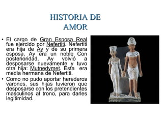 • El cargo de Gran Esposa Real
fue ejercido por Nefertiti. Nefertiti
era hija de Ay y de su primera
esposa, Ay era un noble Con
posterioridad, Ay volvió a
desposarse nuevamente y tuvo
otra hija: Mutnedymet. Esta era
media hermana de Nefertiti.
• Como no pudo aportar herederos
varones, sus hijas tuvieron que
desposarse con los pretendientes
masculinos al trono, para darles
legitimidad.
HISTORIA DEHISTORIA DE
AMORAMOR
 