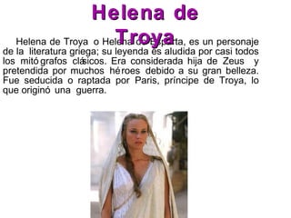 Helena de Troya o Helena de Esparta, es un personaje
de la literatura griega; su leyenda es aludida por casi todos
los mitó grafos clásicos. Era considerada hija de Zeus y
pretendida por muchos héroes debido a su gran belleza.
Fue seducida o raptada por Paris, príncipe de Troya, lo
que originó una guerra.
Helena deHelena de
TroyaTroya
 
