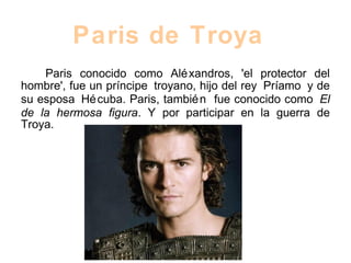 Paris conocido como Aléxandros, 'el protector del
hombre', fue un príncipe troyano, hijo del rey Príamo y de
su esposa Hécuba. Paris, también fue conocido como El
de la hermosa figura. Y por participar en la guerra de
Troya.
Paris de Troya
 