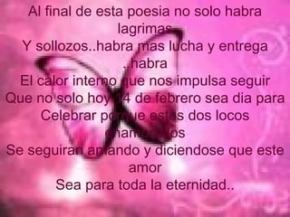 Al final de esta poesia no solo habra lagrimas Y sollozos..habra mas lucha y entrega ..habra El calor interno que nos impulsa seguir Que no solo hoy 14 de febrero sea dia para Celebrar porque estos dos locos enamorados Se seguiran amando y diciendose que este amor Sea para toda la eternidad.. 