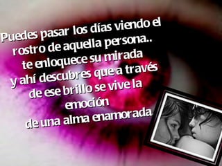Puedes pasar los días viendo el rostro de aquella persona.. te enloquece su mirada  y ahí descubres que a través  de ese brillo se vive la  emoción  de una alma enamorada. 