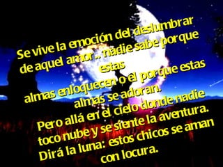 Se vive la emoción del deslumbrar de aquel amor.. nadie sabe porque estas almas enloquecen o el porque estas almas se adoran. Pero allá en el cielo donde nadie toco nube y se siente la aventura. Dirá la luna: estos chicos se aman con locura. 