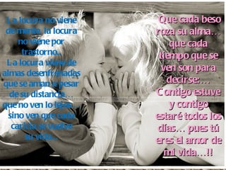 La locura no viene de mente, la locura no viene por trastorno.. La locura viene de almas desenfrenadas que se aman a pesar de su distancia… que no ven lo lejos… sino ven que cada caricia se vuelve su vida... Que cada beso roza su alma… que cada tiempo que se ven son para decirse:… Contigo estuve y contigo estaré todos los días… pues tú eres el amor de mi vida…!! 