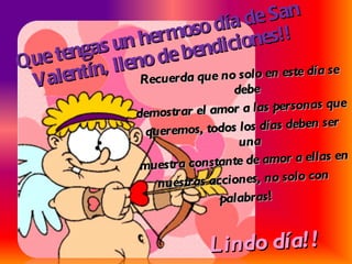 Que tengas un hermoso día de San Valentín, lleno de bendiciones!! Recuerda que no solo en este día se debe demostrar el amor a las personas que queremos, todos los días deben ser una muestra constante de amor a ellas en nuestras acciones, no solo con  palabras ! Lindo día!!  