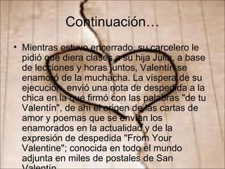Continuación… Mientras estuvo encerrado, su carcelero le pidió que diera clases a su hija Julia, a base de lecciones y horas juntos, Valentín se enamoró de la muchacha. La víspera de su ejecución, envió una nota de despedida a la chica en la que firmó con las palabras "de tu Valentín", de ahí el origen de las cartas de amor y poemas que se envían los enamorados en la actualidad y de la expresión de despedida "From Your Valentine"; conocida en todo el mundo adjunta en miles de postales de San Valentín. 