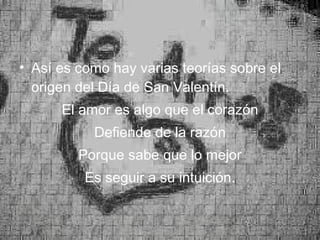 Así es como hay varias teorías sobre el origen del Día de San Valentín. El amor es algo que el corazón Defiende de la razón Porque sabe que lo mejor Es seguir a su intuición. 