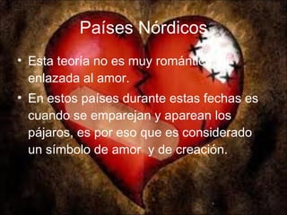 Países Nórdicos Esta teoría no es muy romántica, ni enlazada al amor. En estos países durante estas fechas es cuando se emparejan y aparean los pájaros, es por eso que es considerado un símbolo de amor  y de creación. 