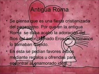 Antigua Roma Se piensa que es una fiesta cristianizada del paganismo. Por que en la antigua Roma  se daba acabo la adoración del dios del amor, llamado Eros y los romanos lo llamaban Cupido. En esta se pedían favores a dios mediante regalos u ofrendas para encontrar al enamorado ideal. 