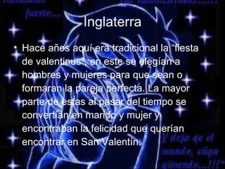 Inglaterra Hace años aquí era tradicional la “fiesta de valentinus”, en este se elegían a hombres y mujeres para que sean o formaran la pareja perfecta. La mayor parte de estas al pasar del tiempo se convertían en marido y mujer y encontraban la felicidad que querían encontrar en San Valentín. 