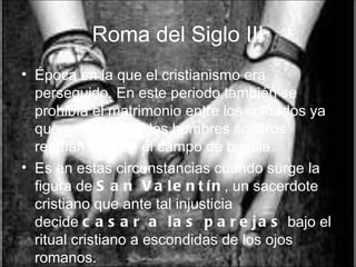 Roma del Siglo III Época en la que el cristianismo era perseguido. En este periodo también se prohibía el matrimonio entre los soldados ya que se creía que los hombres solteros rendían más en el campo de batalla.  Es en estas circunstancias cuando surge la figura de  San Valentín , un sacerdote cristiano que ante tal injusticia decide  casar a las parejas  bajo el ritual cristiano a escondidas de los ojos romanos. 