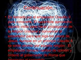 Continuación… Es llamado por el emperador Claudio II para conocerle. El sacerdote aprovecha aquella visita para hacer propaganda de la religión cristiana y convencer al emperador para que siga los pasos de Jesús. Aunque en un principio Claudio II se sintió atraído por aquella religión . El emperador romano cambió de opinión y ordenó al gobernador de Roma que procesara al sacerdote. 