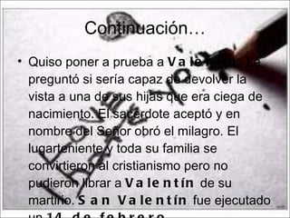 Continuación… Quiso poner a prueba a  Valentín . Le preguntó si sería capaz de devolver la vista a una de sus hijas que era ciega de nacimiento. El sacerdote aceptó y en nombre del Señor obró el milagro. El lugarteniente y toda su familia se convirtieron al cristianismo pero no pudieron librar a  Valentín  de su martirio.  San Valentín  fue ejecutado un  14 de febrero . 