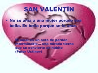 SAN VALENTÍN No se ama a una mujer porque sea bella. Es bella porque se le ama. El amor es un acto de perdón interminable... una mirada tierna que se convierte en hábito  (Peter Ustinov)  