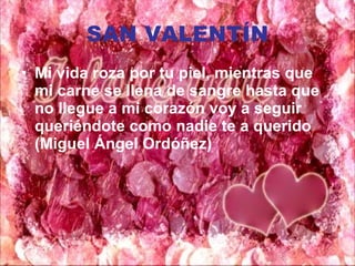 SAN VALENTÍN Mi vida roza por tu piel, mientras que mi carne se llena de sangre hasta que no llegue a mi corazón voy a seguir queriéndote como nadie te a querido (Miguel Ángel Ordóñez) 