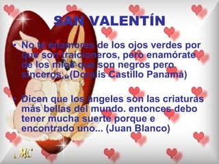 SAN VALENTÍN No te enamores de los ojos verdes por que son traicioneros, pero enamórate de los míos que son negros pero sinceros,,,(Doralis Castillo Panamá) Dicen que los ángeles son las criaturas más bellas del mundo. entonces debo tener mucha suerte porque e encontrado uno... (Juan Blanco) 