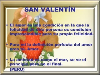 SAN VALENTÍN El amor es una condición en la que la felicidad de otra persona es condición imprescindible para su propia felicidad. Para mi la definición perfecta del amor eres tú. Amor. La amistad es como el mar, se ve el principio pero no el final. (PERU) 