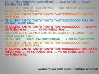 •   SI TAL VEZ PUDIERAS COMPRENDER ... QUE NO SE ... COMO
    EXPRESARME BIEN ...
•   SI TAL VEZ PUDIERA HACERTE VER ... QUE NO HAY OTRA MUJER
    MEJOR QUE TU PARA MI .
•   TE QUIERO TANTO TANTO TANTO TANTOOOOOOOOO CADA UN
    POCO MAS.
•   TE QUIERO TANTO TANTO TANTO TANTOOOOOOOOO PARA MI
    NO HAY NADIE IGUAL ...
•   TE QUIERO TANTO TANTO TANTO TANTOOOOOOOOO ... QUE YA
    NO PUEDO MAS ......... YA NO PUEDO MAS ...
•   PUES TAL VEZ EL MUNDO APRENDERA COMO ES EL AMOR ... LO
    BELLO QUE ES AMAR ...
•   SI TAL VEZ ... SOLO UNA OPRTUNIDAD ... Y SERIA TUYOOOOO
•   TE QUIERO TANTO TANTO TANTO TANTOOOOOOOOO AMOR
    CADA DIA UN POCO MAS...
•   TE QUIERO TANTO TANTO TANTO TANTOOOOOOOOO QUE YA NO
    PUEDO MAS ... YA NO PUEDO MAS ... YA NO PUEDO MAS ... YA
    NO PUEDO MAS.




                        CANCIÓN “TE AMO TANTO TANTO ...” OBTENIDA DE YOUTUBE
 