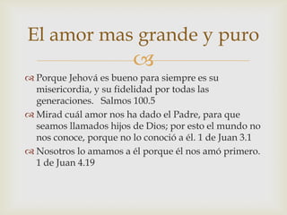 El amor mas grande y puro
                        
 Porque Jehová es bueno para siempre es su
  misericordia, y su fidelidad por todas las
  generaciones. Salmos 100.5
 Mirad cuál amor nos ha dado el Padre, para que
  seamos llamados hijos de Dios; por esto el mundo no
  nos conoce, porque no lo conoció a él. 1 de Juan 3.1
 Nosotros lo amamos a él porque él nos amó primero.
  1 de Juan 4.19
 