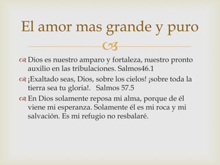 El amor mas grande y puro
                          
 Dios es nuestro amparo y fortaleza, nuestro pronto
  auxilio en las tribulaciones. Salmos46.1
 ¡Exaltado seas, Dios, sobre los cielos! ¡sobre toda la
  tierra sea tu gloria!. Salmos 57.5
 En Dios solamente reposa mi alma, porque de él
  viene mi esperanza. Solamente él es mi roca y mi
  salvación. Es mi refugio no resbalaré.
 