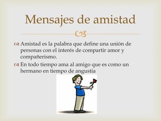 Mensajes de amistad
            
 Amistad es la palabra que define una unión de
  personas con el interés de compartir amor y
  compañerismo.
 En todo tiempo ama al amigo que es como un
  hermano en tiempo de angustia
 