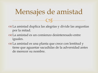 Mensajes de amistad
            
 La amistad duplica las alegrías y divide las angustias
  por la mitad.
 La amistad es un comienzo desinteresado entre
  iguales.
 La amistad es una planta que crece con lentitud y
  tiene que aguantar sacudidas de la adversidad antes
  de merecer su nombre.
 