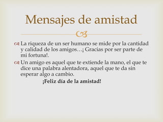 Mensajes de amistad
            
 La riqueza de un ser humano se mide por la cantidad
  y calidad de los amigos…¡ Gracias por ser parte de
  mi fortuna!.
 Un amigo es aquel que te extiende la mano, el que te
  dice una palabra alentadora, aquel que te da sin
  esperar algo a cambio.
           ¡Feliz día de la amistad!
 