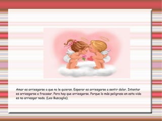 Amar es arriesgarse a que no le quieran. Esperar es arriesgarse a sentir dolor. Intentar
es arriesgarse a fracasar. Pero hay que arriesgarse. Porque lo más peligroso en esta vida
es no arriesgar nada. (Leo Buscaglia).
 