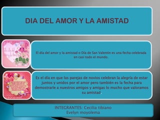 DIA DEL AMOR Y LA AMISTAD

El día del amor y la amistad o Día de San Valentin es una fecha celebrada
en casi todo el mundo.

Es el día en que las parejas de novios celebran la alegría de estar
juntos y unidos por el amor pero también es la fecha para
demostrarle a nuestros amigos y amigas lo mucho que valoramos
su amistad.

INTEGRANTES: Cecilia tibiano
Evelyn moyolema

 